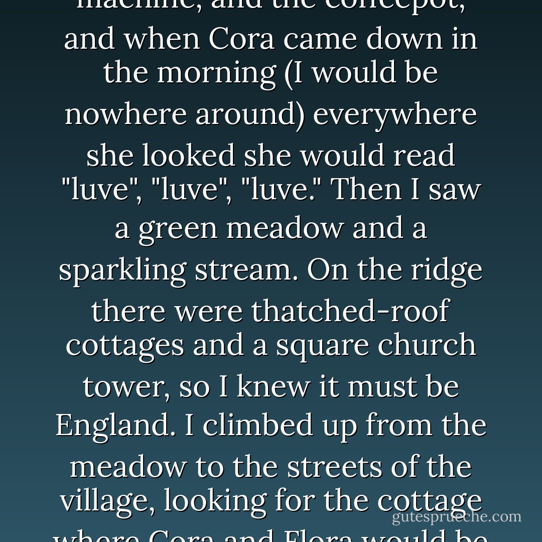 But I awoke at three, feeling terribly sad, and feeling rebelliously that I didn't want to study sadness, madness, melancholy, and despair. I wanted to study triumphs, the rediscoveries of love, all that I know in the world to be decent, radiant, and clear. Then the word "love", the impulse to love, welled up in me somewhere above my middle. Love seemed to flow from me in all directions, abundant as water--love for Cora, love for Flora, love for all my friends and neighbors, love for Penumbra. This tremendous flow of vitality could not be contained within its spelling, and I seemed to seize a laundry marker and write "luve" on the wall. I wrote "luve" on the staircase, "luve" on the pantry, "luve" on the oven, the washing machine, and the coffeepot, and when Cora came down in the morning (I would be nowhere around) everywhere she looked she would read "luve", "luve", "luve." Then I saw a green meadow and a sparkling stream. On the ridge there were thatched-roof cottages and a square church tower, so I knew it must be England. I climbed up from the meadow to the streets of the village, looking for the cottage where Cora and Flora would be waiting for me. There seemed to have been some mistake. No one knew their names. I asked at the post office, but the answer here was the same. Then it occurred to me that they would be at the manor house. How stupid I had been! I left the village and walked up a sloping lawn to a Georgian house, where a butler let me in. The squire was entertaining. There were twenty-five or thirty people in the hall, drinking sherry. I took a glass from a tray and looked through the gathering for Flora and my wife, but they were not there. Then I thanked my host and walked down the broad lawn, back to the meadow and the sparkling brook, where I lay on the grass and fell into a sweet sleep. - John Cheever