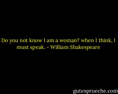 Do you not know I am a woman? when I think, I must speak. - William Shakespeare