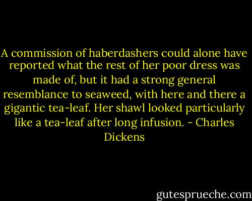A commission of haberdashers could alone have reported what<br />the rest of her poor dress was made of, but it had a strong general<br />resemblance to seaweed, with here and there a gigantic tea-leaf.<br />Her shawl looked particularly like a tea-leaf after long infusion. - Charles Dickens