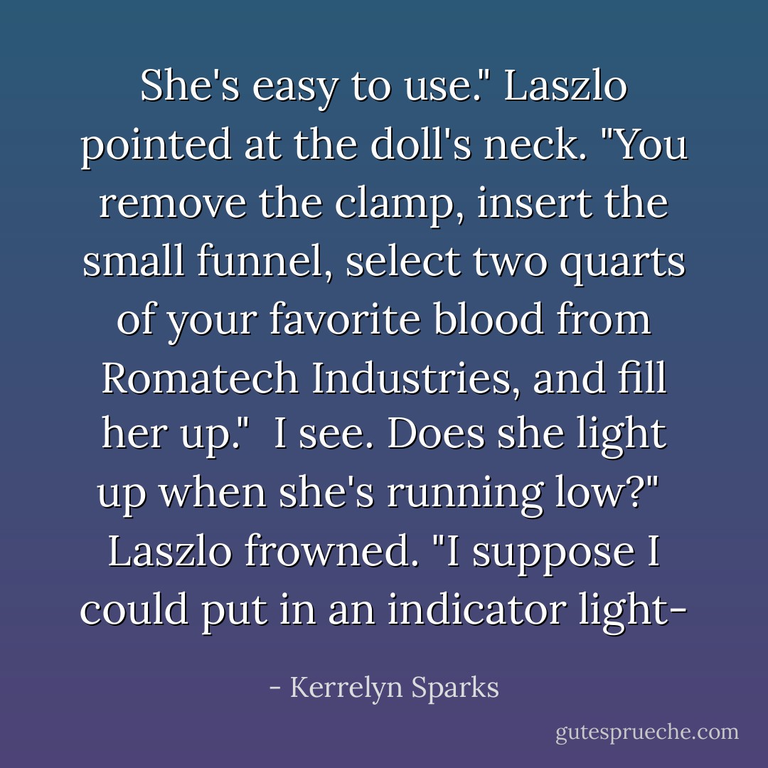 She's easy to use." Laszlo pointed at the doll's neck. "You remove the clamp, insert the small funnel, select two quarts of your favorite blood from Romatech Industries, and fill her up."<br /><br />I see. Does she light up when she's running low?"<br /><br />Laszlo frowned. "I suppose I could put in an indicator light- - Kerrelyn Sparks