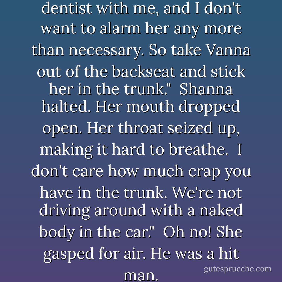 Look, Laszlo. I'll have the dentist with me, and I don't want to alarm her any more than necessary. So take Vanna out of the backseat and stick her in the trunk."<br /><br />Shanna halted. Her mouth dropped open. Her throat seized up, making it hard to breathe.<br /><br />I don't care how much crap you have in the trunk. We're not driving around with a naked body in the car."<br /><br />Oh no! She gasped for air. He was a hit man. - Kerrelyn Sparks