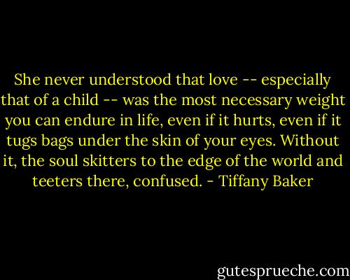 She never understood that love -- especially that of a child -- was the most necessary weight you can endure in life, even if it hurts, even if it tugs bags under the skin of your eyes. Without it, the soul skitters to the edge of the world and teeters there, confused. - Tiffany Baker
