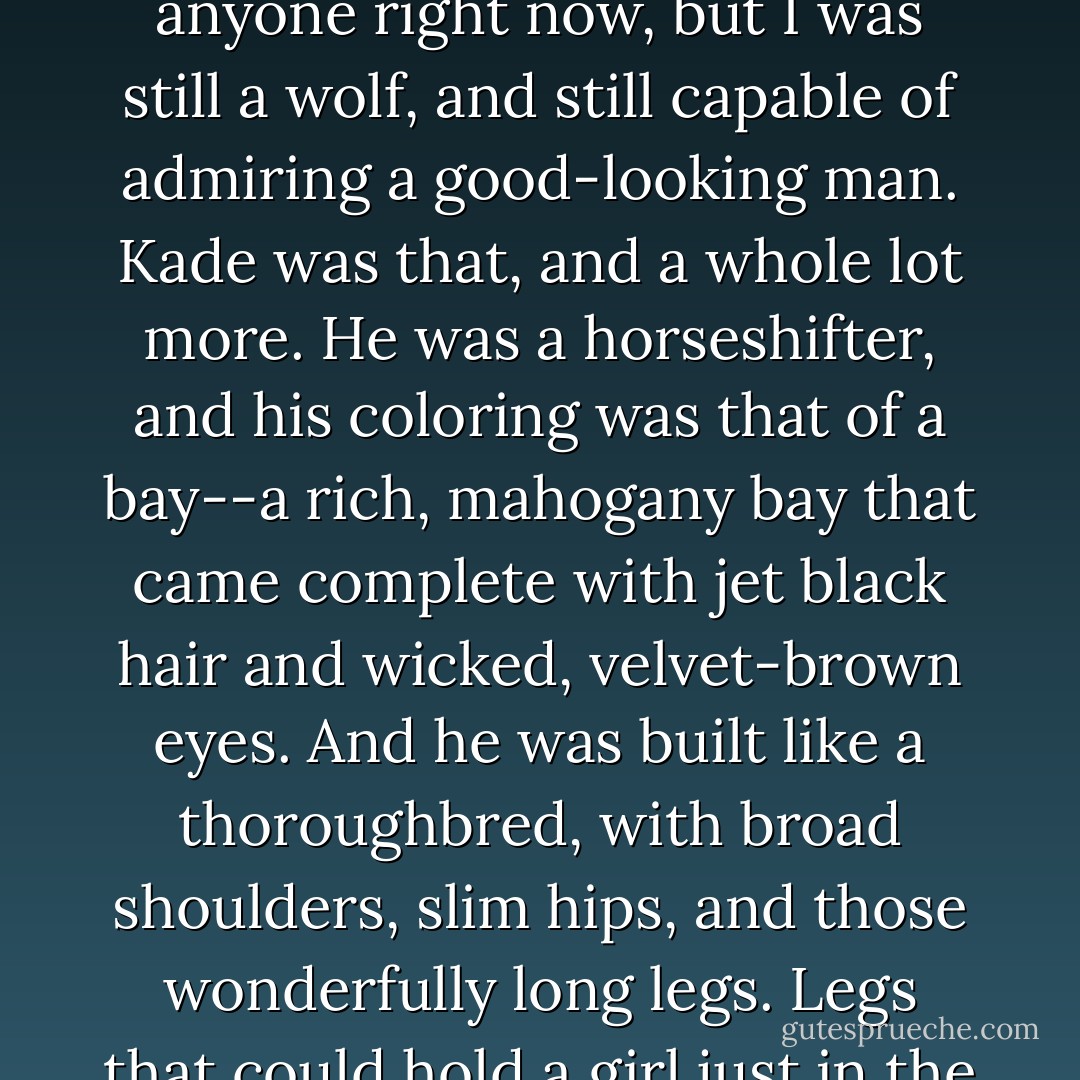 Just the sight of him sent pleasure shooting through me. I might be reluctant to get emotionally involved with anyone right now, but I was still a wolf, and still capable of admiring a good-looking man. Kade was that, and a whole lot more. He was a horseshifter, and his coloring was that of a bay--a rich, mahogany bay that came complete with jet black hair and wicked, velvet-brown eyes. And he was built like a thoroughbred, with broad shoulders, slim hips, and those wonderfully long legs. Legs that could hold a girl just in the right place as she drove him deeper and harder inside.<br /> excert from Darkest Kiss - Keri Arthur