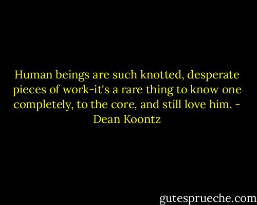 Human beings are such knotted, desperate pieces of work-it's a rare thing to know one completely, to the core, and still love him. - Dean Koontz