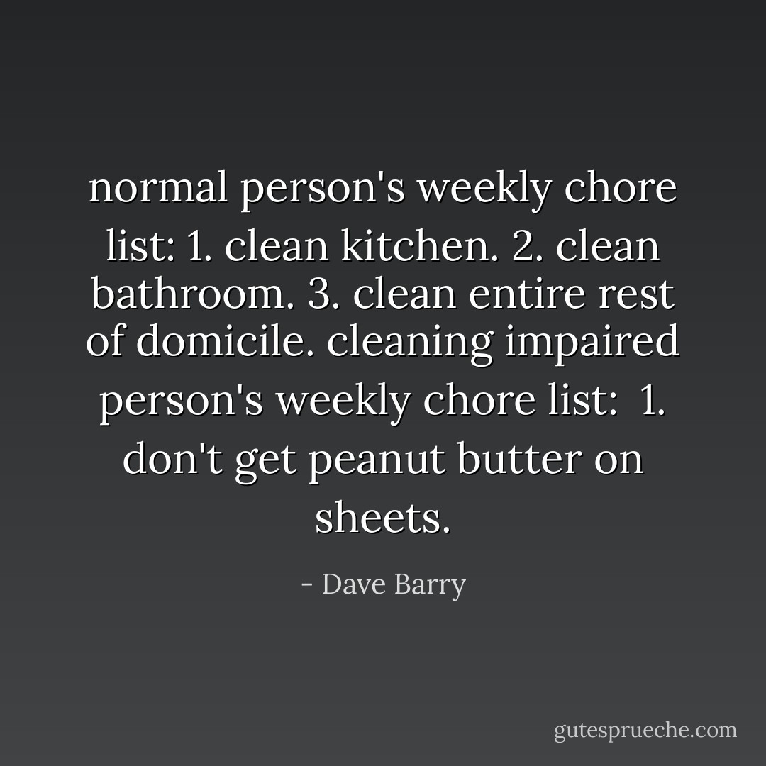 normal person's weekly chore list:<br />1. clean kitchen.<br />2. clean bathroom.<br />3. clean entire rest of domicile.<br />cleaning impaired person's weekly chore list: <br />1. don't get peanut butter on sheets. - Dave Barry