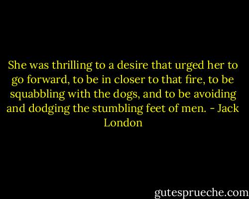 She was thrilling to a desire that urged her to go forward, to be in closer to that fire, to be squabbling with the dogs, and to be avoiding and dodging the stumbling feet of men. - Jack London
