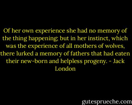 Of her own experience she had no memory of the thing happening; but in her instinct, which was the experience of all mothers of wolves, there lurked a memory of fathers that had eaten their new-born and helpless progeny. - Jack London