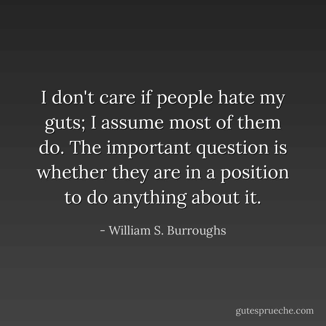 I don't care if people hate my guts; I assume most of them do. The important question is whether they are in a position to do anything about it. - William S. Burroughs