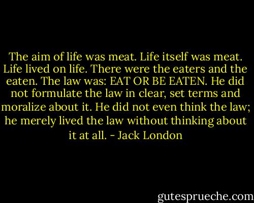 The aim of life was meat. Life itself was meat. Life lived on life. There were the eaters and the eaten. The law was: EAT OR BE EATEN. He did not formulate the law in clear, set terms and moralize about it. He did not even think the law; he merely lived the law without thinking about it at all. - Jack London