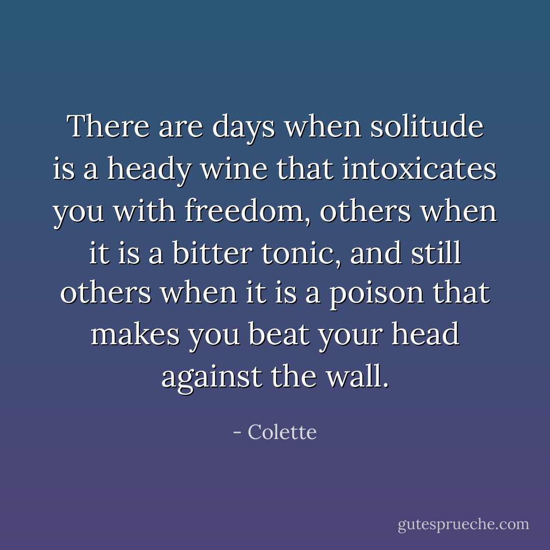 There are days when solitude is a heady wine that intoxicates you with freedom, others when it is a bitter tonic, and still others when it is a poison that makes you beat your head against the wall. - Colette