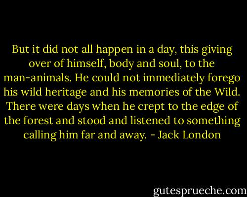But it did not all happen in a day, this giving over of himself, body and soul, to the man-animals. He could not immediately forego his wild heritage and his memories of the Wild. There were days when he crept to the edge of the forest and stood and listened to something calling him far and away. - Jack London