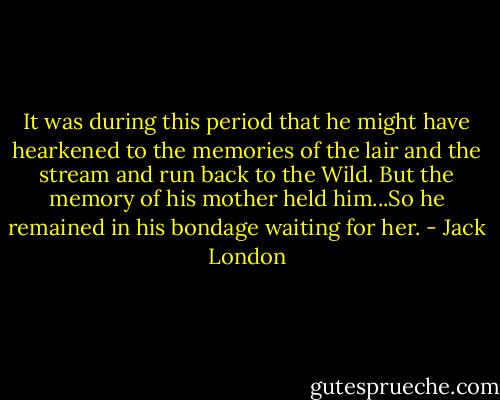 It was during this period that he might have hearkened to the memories of the lair and the stream and run back to the Wild. But the memory of his mother held him...So he remained in his bondage waiting for her. - Jack London