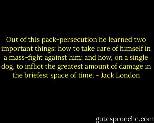 Out of this pack-persecution he learned two important things: how to take care of himself in a mass-fight against him; and how, on a single dog, to inflict the greatest amount of damage in the briefest space of time. - Jack London