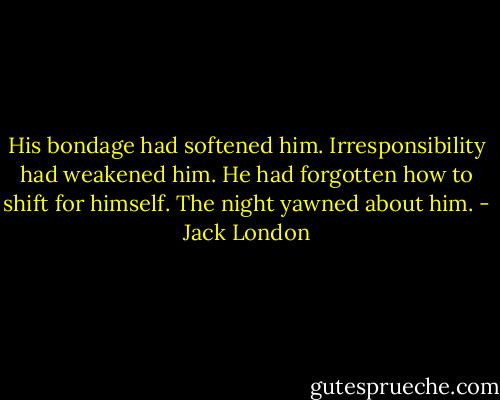 His bondage had softened him. Irresponsibility had weakened him. He had forgotten how to shift for himself. The night yawned about him. - Jack London