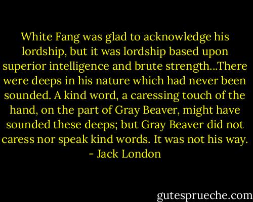 White Fang was glad to acknowledge his lordship, but it was lordship based upon superior intelligence and brute strength...There were deeps in his nature which had never been sounded. A kind word, a caressing touch of the hand, on the part of Gray Beaver, might have sounded these deeps; but Gray Beaver did not caress nor speak kind words. It was not his way. - Jack London