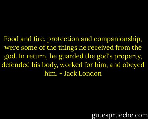 Food and fire, protection and companionship, were some of the things he received from the god. In return, he guarded the god's property, defended his body, worked for him, and obeyed him. - Jack London
