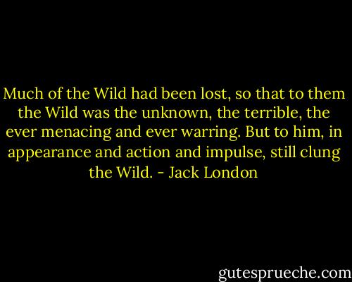 Much of the Wild had been lost, so that to them the Wild was the unknown, the terrible, the ever menacing and ever warring. But to him, in appearance and action and impulse, still clung the Wild. - Jack London