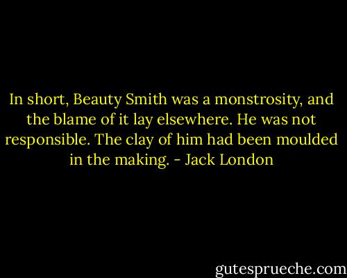 In short, Beauty Smith was a monstrosity, and the blame of it lay elsewhere. He was not responsible. The clay of him had been moulded in the making. - Jack London
