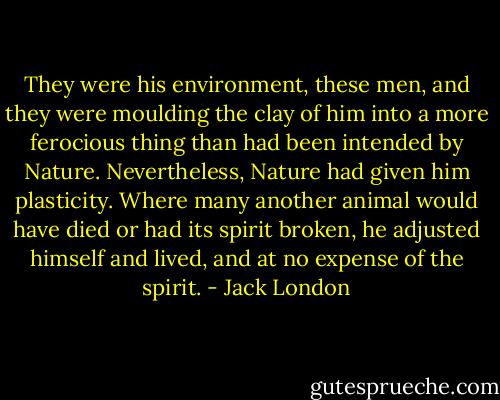 They were his environment, these men, and they were moulding the clay of him into a more ferocious thing than had been intended by Nature. Nevertheless, Nature had given him plasticity. Where many another animal would have died or had its spirit broken, he adjusted himself and lived, and at no expense of the spirit. - Jack London
