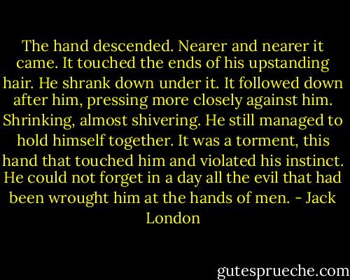 The hand descended. Nearer and nearer it came. It touched the ends of his upstanding hair. He shrank down under it. It followed down after him, pressing more closely against him. Shrinking, almost shivering. He still managed to hold himself together. It was a torment, this hand that touched him and violated his instinct. He could not forget in a day all the evil that had been wrought him at the hands of men. - Jack London