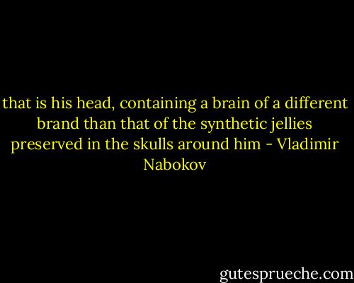 that is his head, containing a brain of a different brand than that of the synthetic jellies preserved in the skulls around him - Vladimir Nabokov