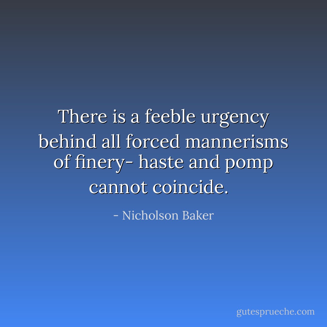 There is a feeble urgency behind all forced mannerisms of finery- haste and pomp cannot coincide.<br /><br /> - Nicholson Baker