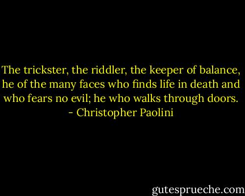 The trickster, the riddler, the keeper of balance, he of the many faces who finds life in death and who fears no evil; he who walks through doors. - Christopher Paolini