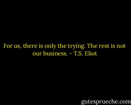 For us, there is only the trying. The rest is not our business. - T.S. Eliot