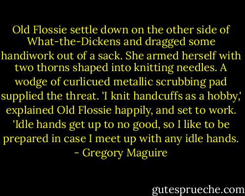 Old Flossie settle down on the other side of What-the-Dickens and dragged some handiwork out of a sack. She armed herself with two thorns shaped into knitting needles. A wodge of curlicued metallic scrubbing pad supplied the threat. 'I knit handcuffs as a hobby,' explained Old Flossie happily, and set to work. 'Idle hands get up to no good, so I like to be prepared in case I meet up with any idle hands. - Gregory Maguire