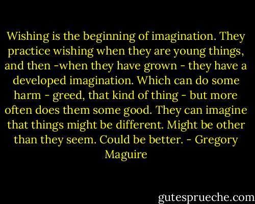 Wishing is the beginning of imagination. They practice wishing when they are young things, and then -when they have grown - they have a developed imagination. Which can do some harm - greed, that kind of thing - but more often does them some good. They can imagine that things might be different. Might be other than they seem. Could be better. - Gregory Maguire