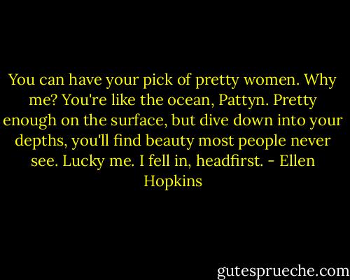 You can have your pick of pretty women. Why me?<br />You're like the ocean, Pattyn. Pretty enough on the surface, but dive down into your depths, you'll find beauty most people never see. Lucky me. I fell in, headfirst. - Ellen Hopkins