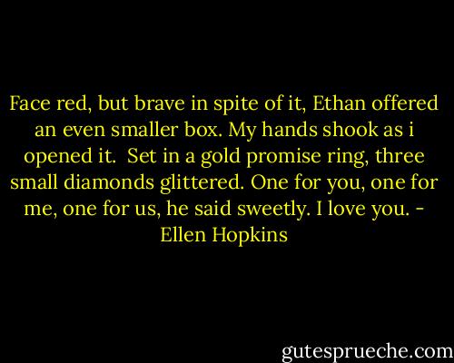 Face red, but brave in spite of it, Ethan offered an even smaller box. My hands shook as i opened it.<br /><br />Set in a gold promise ring, three small diamonds glittered. One for you, one for me, one for us, he said sweetly. I love you. - Ellen Hopkins