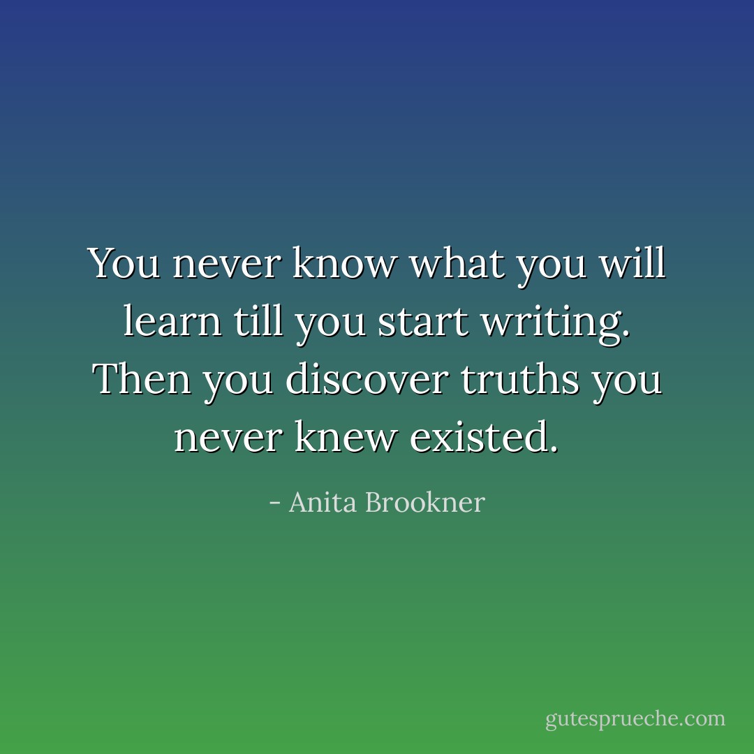 You never know what you will learn till you start writing. Then you discover truths you never knew existed.<br /><br /> - Anita Brookner