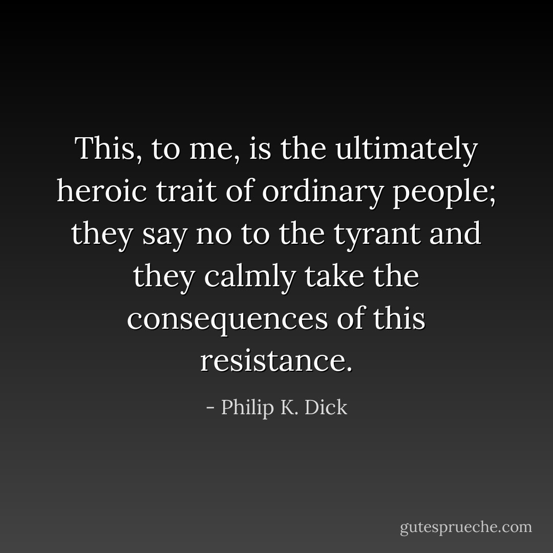 This, to me, is the ultimately heroic trait of ordinary people; they say no to the tyrant and they calmly take the consequences of this resistance. - Philip K. Dick