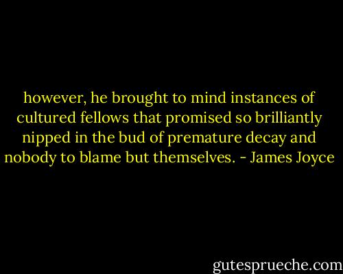 however, he brought to mind instances of cultured fellows that promised so brilliantly nipped in the bud of premature decay and nobody to blame but themselves. - James Joyce