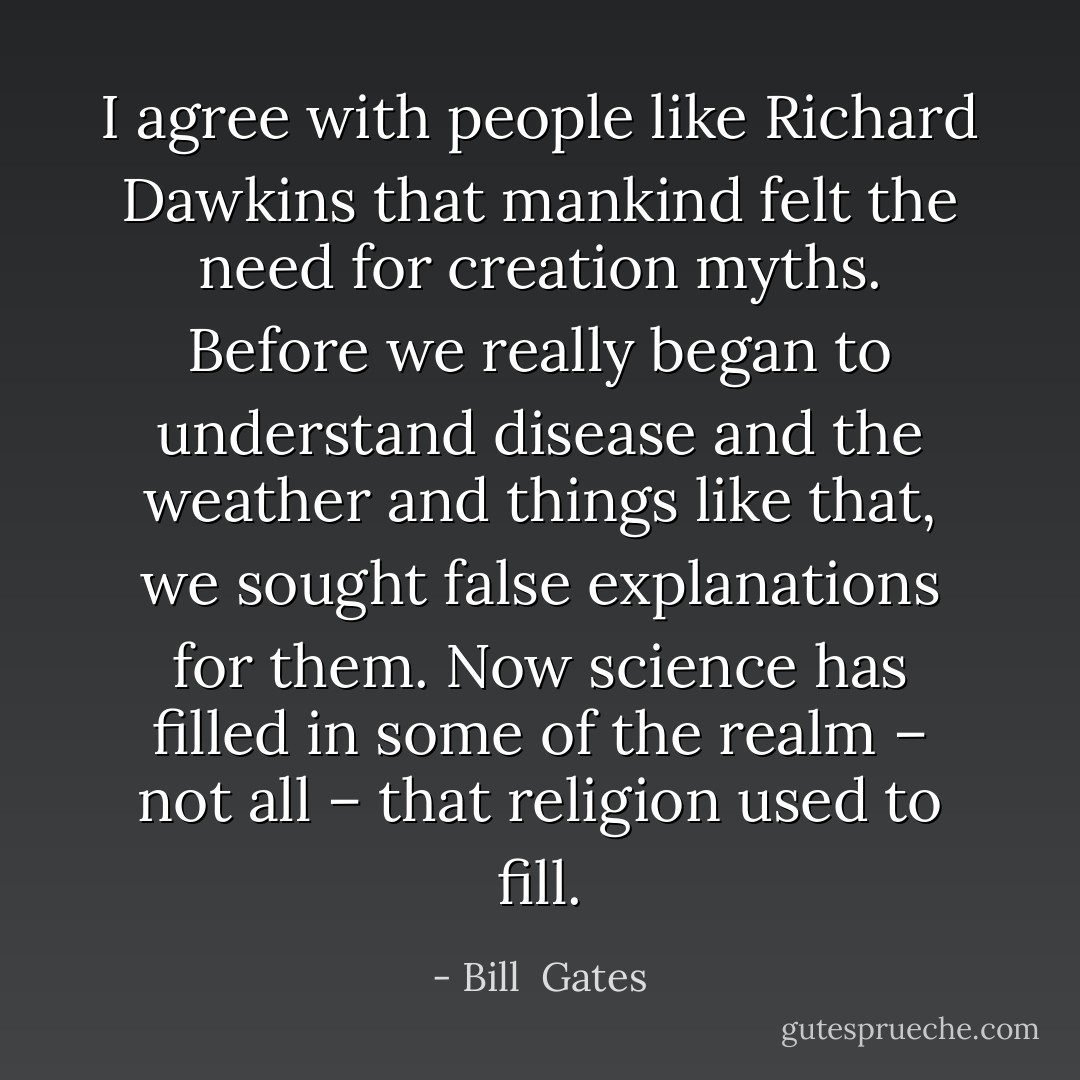 I agree with people like <a href="https://www.goodreads.com/author/show/1194.Richard_Dawkins" title="Richard Dawkins" rel="nofollow noopener">Richard Dawkins</a> that mankind felt the need for creation myths. Before we really began to understand disease and the weather and things like that, we sought false explanations for them. Now science has filled in some of the realm – not all – that religion used to fill. - Bill  Gates