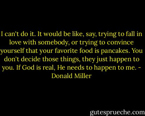 I can't do it. It would be like, say, trying to fall in love with somebody, or trying to convince yourself that your favorite food is pancakes. You don't decide those things, they just happen to you. If God is real, He needs to happen to me. - Donald Miller