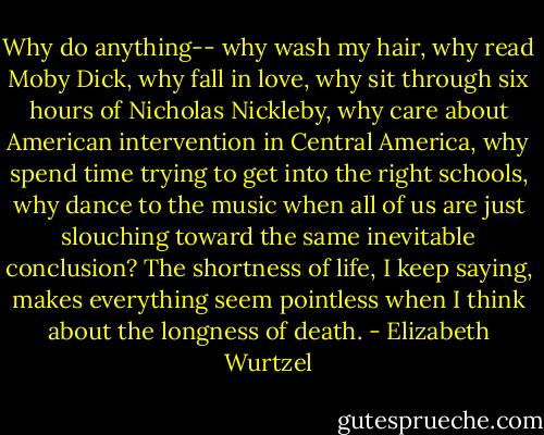Why do anything-- why wash my hair, why read Moby Dick, why fall in love, why sit through six hours of Nicholas Nickleby, why care about American intervention in Central America, why spend time trying to get into the right schools, why dance to the music when all of us are just slouching toward the same inevitable conclusion? The shortness of life, I keep saying, makes everything seem pointless when I think about the longness of death. - Elizabeth Wurtzel