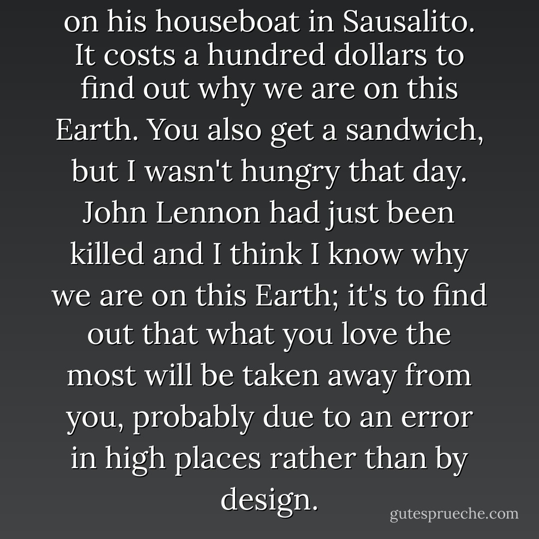Barefoot conducts his seminars on his houseboat in Sausalito. It costs a hundred dollars to find out why we are on this Earth. You also get a sandwich, but I wasn't hungry that day. John Lennon had just been killed and I think I know why we are on this Earth; it's to find out that what you love the most will be taken away from you, probably due to an error in high places rather than by design. - Philip K. Dick