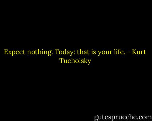 Expect nothing. Today: that is your life. - Kurt Tucholsky