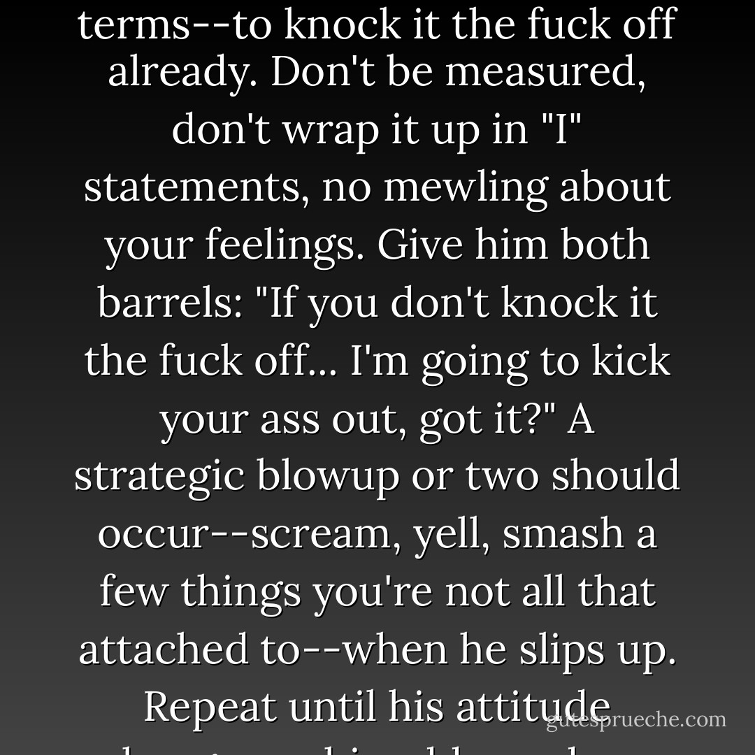 Either way... you've got to tell him--in no uncertain terms--to knock it the fuck off already. Don't be measured, don't wrap it up in "I" statements, no mewling about your feelings. Give him both barrels: "If you don't knock it the fuck off... I'm going to kick your ass out, got it?" A strategic blowup or two should occur--scream, yell, smash a few things you're not all that attached to--when he slips up. Repeat until his attitude changes or his address does. - Dan Savage