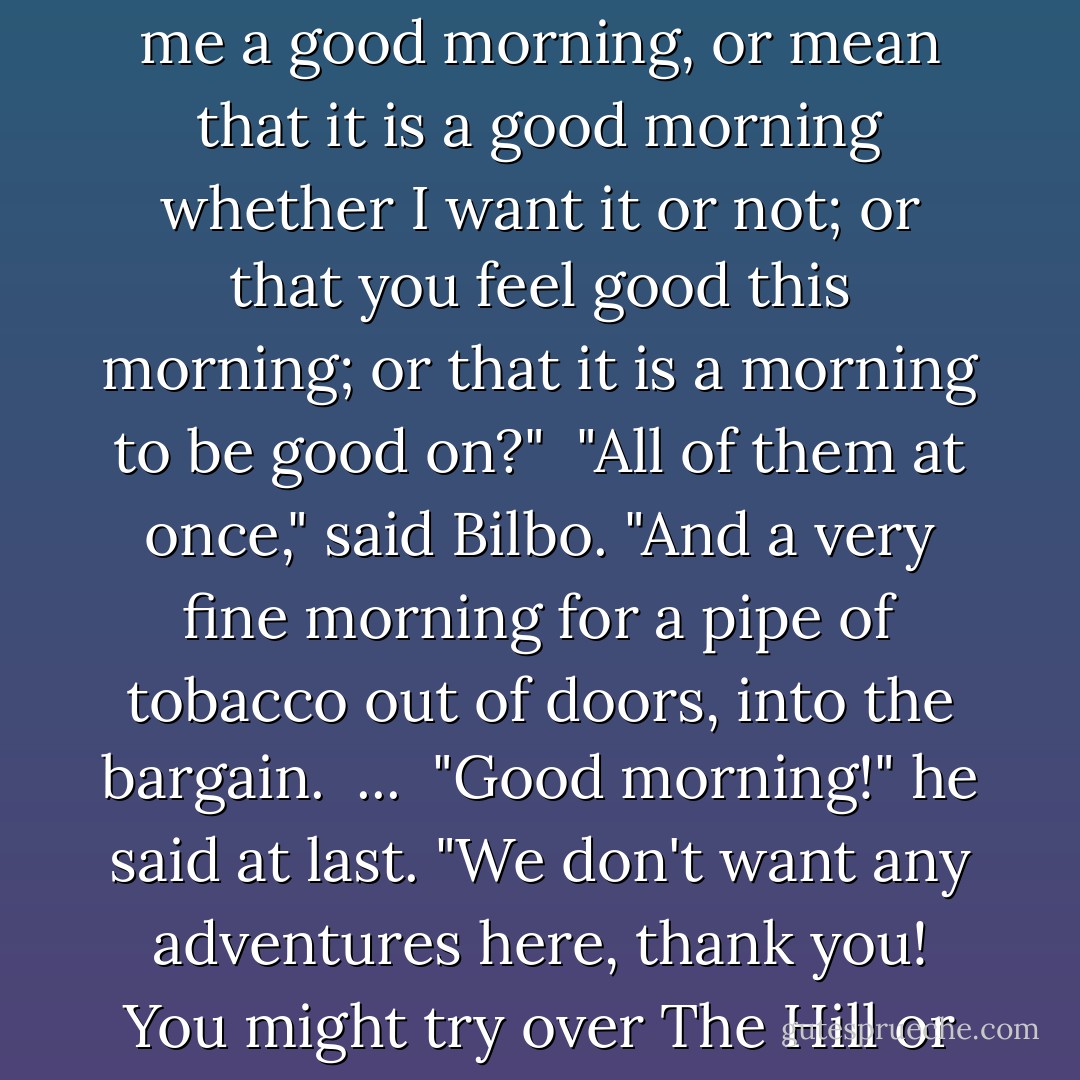 Good Morning!" said Bilbo, and he meant it. The sun was shining, and the grass was very green. But Gandalf looked at him from under long bushy eyebrows that stuck out further than the brim of his shady hat.<br /><br />"What do you mean?" he said. "Do you wish me a good morning, or mean that it is a good morning whether I want it or not; or that you feel good this morning; or that it is a morning to be good on?"<br /><br />"All of them at once," said Bilbo. "And a very fine morning for a pipe of tobacco out of doors, into the bargain.<br /><br />...<br /><br />"Good morning!" he said at last. "We don't want any adventures here, thank you! You might try over The Hill or across The Water." By this he meant that the conversation was at an end.<br />"What a lot of things you do use Good morning for!" said Gandalf. "Now you mean that you want to get rid of me, and that it won't be good till I move off. - J.R.R. Tolkien