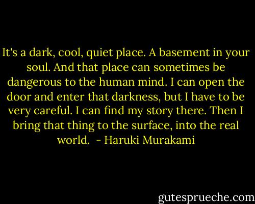 It's a dark, cool, quiet place. A basement in your soul. And that place can sometimes be dangerous to the human mind. I can open the door and enter that darkness, but I have to be very careful. I can find my story there. Then I bring that thing to the surface, into the real world.  - Haruki Murakami