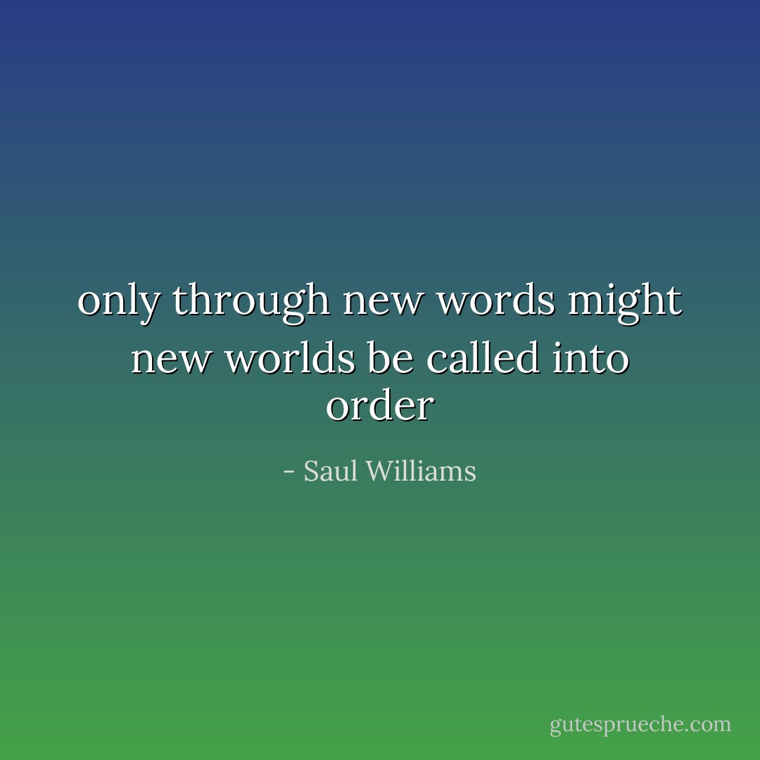 only through new words<br />might new worlds<br />be called<br />into order - Saul Williams