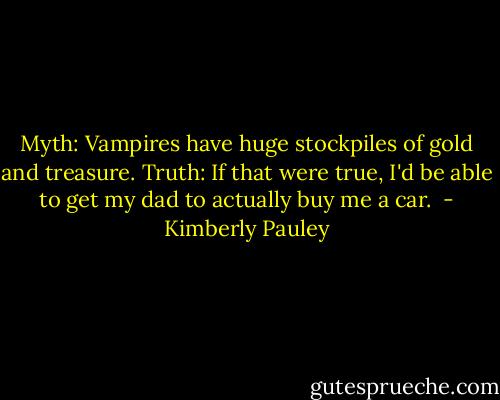 Myth: Vampires have huge stockpiles of gold and treasure.<br />Truth: If that were true, I'd be able to get my dad to actually buy me a car.  - Kimberly Pauley