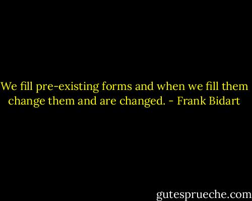 We fill pre-existing forms and when we fill them change them and are changed. - Frank Bidart