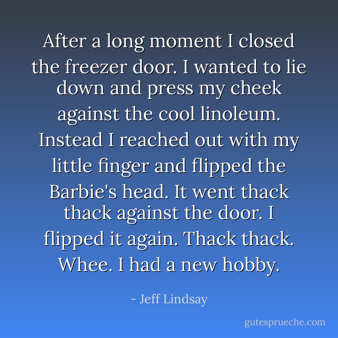 After a long moment I closed the freezer door. I wanted to lie down and press my cheek against the cool linoleum. Instead I reached out with my little finger and flipped the Barbie's head. It went thack thack against the door. I flipped it again. Thack thack. Whee. I had a new hobby. - Jeff Lindsay