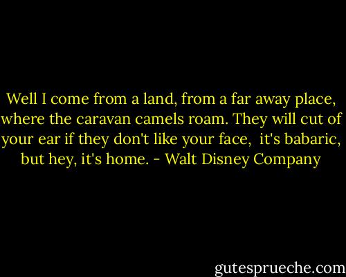 Well I come from a land,<br />from a far away place, where the caravan camels roam.<br />They will cut of your ear if they don't like your face, <br />it's babaric, but hey,<br />it's home. - Walt Disney Company