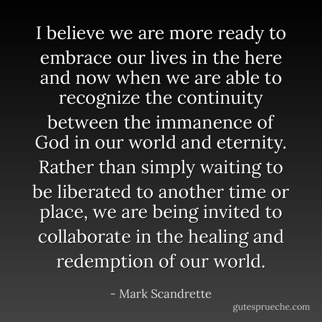I believe we are more ready to embrace our lives in the here and now when we are able to recognize the continuity between the immanence of God in our world and eternity. Rather than simply waiting to be liberated to another time or place, we are being invited to collaborate in the healing and redemption of our world. - Mark Scandrette