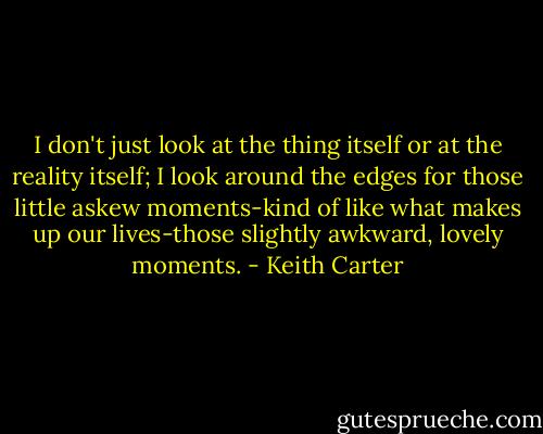 I don't just look at the thing itself or at the reality itself; I look around the edges for those little askew moments-kind of like what makes up our lives-those slightly awkward, lovely moments. - Keith Carter